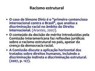 Racismo estrutural   O caso de Simone Diniz é o "primeiro contencioso internacional contra o Brasil", que analisa a discriminação racial no âmbito do Direito Internacional.   (Arantes, 2007). O conteúdo da decisão de mérito introduzidas pela Comissão Interamericana faz reflexões jurídicas sobre o racismo estrutural no país, apesar da crença da democracia racial.   A Comissão discute a aplicação horizontal dos tratados sobre direitos humanos, incluindo a discriminação indireta e discriminação estrutural. (2007, p. 127).  