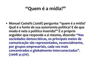 “ Quem é a mídia?” Manuel Castells (2008) pergunta: “quem é a mídia? Qual é a fonte de sua autonomia política? E de que modo é nela a política inserida?” É o próprio arguidor que responde a si mesmo, dizendo:   “Nas sociedades democráticas, os principais meios de comunicação são representados, essencialmente, por grupos empresariais, cada vez mais concentrados e globalmente interconectados”. (2008: p.370). 
