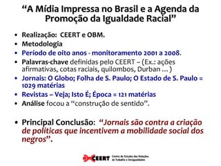 Realização:  CEERT e OBM. Metodologia   Período de oito anos - monitoramento 2001 a 2008 . Palavras-chave  definidas pelo CEERT – (Ex.: ações afirmativas, cotas raciais, quilombos, Durban …) Jornais: O Globo; Folha de S. Paulo; O Estado de S. Paulo = 1029 matérias Revistas – Veja; Isto É; Época = 121 matérias Análise  focou a “construção de sentido”. Principal Conclusão :  “Jornais são contra a criação de políticas que incentivem a mobilidade social dos negros ”. “ A Mídia Impressa no Brasil e a Agenda da Promoção da Igualdade Racial” 