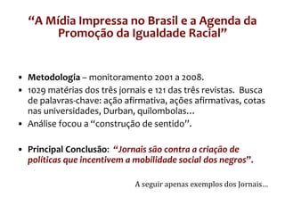 Metodologia  – monitoramento 2001 a 2008. 1029 matérias dos três jornais e 121 das três revistas.  Busca de palavras-chave: ação afirmativa, ações afirmativas, cotas nas universidades, Durban, quilombolas… Análise focou a “construção de sentido”. Principal Conclusão :  “Jornais são contra a criação de políticas que incentivem a mobilidade social dos negros ”. A seguir apenas exemplos dos Jornais… “ A Mídia Impressa no Brasil e a Agenda da Promoção da Igualdade Racial” 