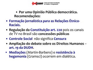 Por uma Opinião Pública democrática. Recomendações:  Formação jornalística  para  as Relações Étnico-Raciais. Regulação da   Constituição art. 220  pois os canais de TV no Brasil são  concessões públicas   Controle Social   não significa  Censura Ampliação do debate sobre os Direitos Humanos  –  art. 19 da DUDH . Mediações  (Martin-Barbero) e  resistência à hegemonia  (Gramsci) ocorrem em dialética. 