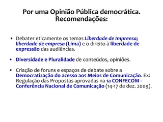Debater eticamente os temas  Liberdade de Imprensa; liberdade de empresa  (Lima)  e o direito à  liberdade de expressão  das audiências. Diversidade e Pluralidade  de conteúdos, opiniões. Criação de foruns e espaços de debate sobre a  Democratização do acesso aos Meios de Comunicação . Ex: Regulação das Propostas aprovadas na  1a CONFECOM - Conferência Nacional de Comunicação  (14-17 de dez. 2009). Por uma Opinião Pública democrática. Recomendações: 
