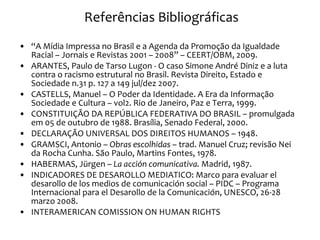 Referências Bibliográficas “ A Mídia Impressa no Brasil e a Agenda da Promoção da Igualdade Racial – Jornais e Revistas 2001 – 2008” – CEERT/OBM, 2009. ARANTES, Paulo de Tarso Lugon - O caso Simone André Diniz e a luta contra o racismo estrutural no Brasil. Revista Direito, Estado e Sociedade n.31 p. 127 a 149 jul/dez 2007. CASTELLS, Manuel – O Poder da Identidade. A Era da Informação Sociedade e Cultura – vol2. Rio de Janeiro, Paz e Terra, 1999. CONSTITUIÇÃO DA REPÚBLICA FEDERATIVA DO BRASIL – promulgada em 05 de outubro de 1988. Brasília, Senado Federal, 2000. DECLARAÇÃO UNIVERSAL DOS DIREITOS HUMANOS – 1948. GRAMSCI, Antonio –  Obras escolhidas  – trad. Manuel Cruz; revisão Nei da Rocha Cunha. São Paulo, Martins Fontes, 1978. HABERMAS, Jürgen –  La acción comunicativa.  Madrid, 1987. INDICADORES DE DESAROLLO MEDIATICO: Marco para evaluar el desarollo de los medios de comunicación social – PIDC – Programa Internacional para el Desarollo de la Comunicación, UNESCO, 26-28 marzo 2008. INTERAMERICAN COMISSION ON HUMAN RIGHTS 