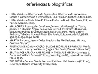 Referências Bibliográficas LIMA, Vinicius – Liberdade de Expressão x Liberdade de Imprensa – Direito ã Comunicação e Democracia. São Paulo, Publisher Editora, 2010. LIMA, Vinicius – Mídia Crise Política e Poder no Brasil. São Paulo, Editora Perseu Abramo, 2006. MALACHIAS, Rosangela -  Considerações metodo-ideológicas. Teoria, prática e o ativismo Negro, Feminista e Juvenil . In: Direitos Humanos, Segurança Publica & Comunicação. Rosana Martns, Maria Goretti Pedroso, Tabajara Novazzi Pinto. São Paulo, Editora AcadePol, (ISBN. 978-85-61034-00-9), 2008. MARTIN Barbero, Jesus - De los Medios a las Mediaciones. México, Gustavo Gili, 1987. POLÍTICAS DE COMUNICAÇÃO. BUSCAS TEÓRICAS E PRÁTICAS. Murilo César Ramos e suzy dos Santos (orgs.).  São Paulo, Paulus Editora, 2007. SPLIT IMAGE AFRICAN AMERICANS IN THE MASS MEDIA – Jannette L. Dates and William Barlow (Editors), Washington DC, Howard University Press, 1993. THE PRESS – Geneva Overholser and Kathleen Hall Jamieson (Editors), New York, Oxford University Press, 2005. 
