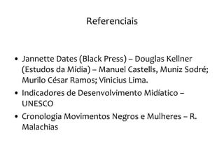 Referenciais Jannette Dates (Black Press) – Douglas Kellner (Estudos da Mídia) – Manuel Castells, Muniz Sodré; Murilo César Ramos; Vinicius Lima. Indicadores de Desenvolvimento Midíatico – UNESCO Cronologia Movimentos Negros e Mulheres – R. Malachias 