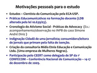 Motivações pessoais para o estudo  Estudos – Cientista da Comunicação pela ECA-USP. Práticas Educomunicativas na formação docente (LDB alterada pela lei 10.639/03). Cronologia do Ativismo Social - Práticas de Advocacy  ( Ex.: acompanhamento/observação no INPB do caso Simone André Diniz  ) Indignação Cidadã de uma jornalista; consumidora/leitora de jornais que primam pela falta de isenção. Criação da consultoria Mídia Etnia Educação e Comunicação Ltda. (Uma empresa de Mulheres Negras). Participacão pelo CEERT como delegada de SP da 1 a  CONFECOM – Conferência Nacional de Comunicação – 14-17 de dezembro de 2009.  