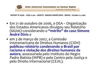 REPORT N° 66/06  - CASE 12.001 – MERITS - SIMONE ANDRÉ DINIZ – BRAZIL - October 21, 2006 Em 21 de outubro de 2006, a OEA – Organização dos Estados Americanos divulgou seu Relatório (66/06) considerando o  “mérito” do caso Simone André Diniz  e  em 3 de março de 2007, a Comissão Interamericana de Direitos Humanos (CIDH)  publicou relatório condenando o Brasil por racismo e violação dos direitos humanos da autora , assessorada pelo Instituto do Negro Padre Batista (INPB) e pelo Centro pela Justiça e pelo Direito Internacional (CEJIL). 
