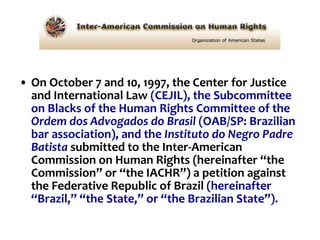 On October 7 and 10, 1997, the Center for Justice and International Law  (CEJIL), the Subcommittee on Blacks of the Human Rights Committee of the  Ordem dos Advogados do Brasil  (OAB/SP: Brazilian bar association), and the  Instituto do Negro Padre Batista  submitted to the Inter-American Commission on Human Rights (hereinafter “the Commission” or “the IACHR”) a petition against the Federative Republic of Brazil  (hereinafter “Brazil,” “the State,” or “the Brazilian State”).   