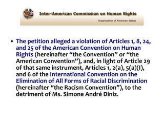 The petition alleged a violation of Articles 1, 8, 24, and 25 of the American Convention on Human Rights  (hereinafter “the Convention” or “the American Convention”), and, in light of Article 29 of that same instrument, Articles 1, 2(a), 5(a)(I), and 6 of the  International Convention on the Elimination of All Forms of Racial Discrimination  (hereinafter “the Racism Convention”), to the detriment of Ms. Simone André Diniz. 