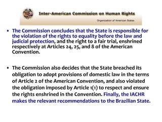 The Commission concludes that the State is responsible for the violation of the rights to equality before the law and judicial protection , and the right to a fair trial, enshrined respectively at Articles 24, 25, and 8 of the American Convention.  The Commission also decides that the State breached its obligation to adopt provisions of domestic law in the terms of Article 2 of the American Convention, and also violated the obligation imposed by Article 1(1) to respect and ensure the rights enshrined in the Convention.  Finally, the IACHR makes the relevant recommendations to the Brazilian State.   