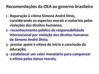 Recomendações da OEA ao governo brasileiro 1 - Reparação à vítima Simone André Diniz, considerando os aspectos morais e materiais pelas violações dos direitos humanos;  2 - reconhecimento público da responsabilidade internacional por violação dos direitos humanos de Simone André Diniz; 3 - prestar apoio à vítima de início e conclusão da educação; 4 - estabelecer um valor monetário para compensar a vítima pelos danos morais;  