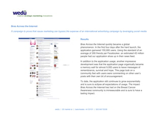  

Bras Across the Internet

A campaign to prove that cause marketing can bypass the expense of an international advertising campaign by leveraging social media.


                                                                      Results

                                                                      Bras Across the Internet quickly became a global
                                                                      phenomenon. In the first four days after the hard launch, the
                                                                      application garnered 150,000 users. Using the standard of an
                                                                      average of 300 friends per Facebooker, an estimated 45 million
                                                                      people had our application show up in their news feed.

                                                                      In addition to the application usage, another impressive
                                                                      development was that the application page organically became
                                                                      a memory wall for almost 9,000 users to leave messages of
                                                                      remembrance, survival and hope. This page took on a
                                                                      community feel with users were commenting on other user’s
                                                                      posts with their own bit of encouragement.

                                                                      To date, the application still continues to grow exponentially
                                                                      and is sure to eclipse all expectations of usage. The impact
                                                                      Bras Across the Internet has had on the Breast Cancer
                                                                      Awareness community is immeasurable and is sure to have a
                                                                      lasting impact. 

                                                            



                                           wedü | 20 market st | manchester, nh 03101 | 603.647.9338
 