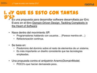 DDD>¿ Y que es esto con tantas D’s?1. ¿Y que es esto con tantasD’s?Es una propuesta para desarrollar software desarrollada por Eric Evans en el libro Domain-DrivenDesign. TacklingComplexity in theHeart of Software