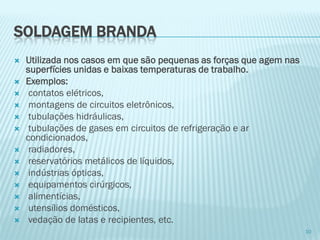SOLDAGEM BRANDA 
Utilizada nos casos em que são pequenas as forças que agem nas superfícies unidas e baixas temperaturas de trabalho. 
Exemplos: 
contatos elétricos, 
montagens de circuitos eletrônicos, 
tubulações hidráulicas, 
tubulações de gases em circuitos de refrigeração e ar condicionados, 
radiadores, 
reservatórios metálicos de líquidos, 
indústrias ópticas, 
equipamentos cirúrgicos, 
alimentícias, 
utensílios domésticos, 
vedação de latas e recipientes, etc. 
10  