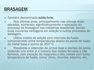 BRASAGEM 
Também denominada solda forte. 
Nos últimos anos, principalmente nas últimas duas décadas, aumentou significativamente a aplicação do processo de brasagem nas indústrias brasileiras, devido suas inúmeras vantagens em relação a outros processos de soldagem. 
Utiliza metais de adição com intervalo de fusão compreendido entre temperaturas abaixo do ponto de fusão do metal base e acima de 450°C. 
Possibilita a obtenção de juntas lisas e isentas de poros, podendo unir entre si a maioria dos metais ferrosos e não ferrosos, com exceção do magnésio e dos metais com baixa temperatura de fusão, como: zinco, chumbo, estanho, etc. 
13  