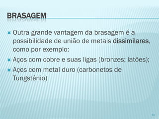 BRASAGEM 
Outra grande vantagem da brasagem é a possibilidade de união de metais dissimilares, como por exemplo: 
Aços com cobre e suas ligas (bronzes; latões); 
Aços com metal duro (carbonetos de Tungstênio) 
14  