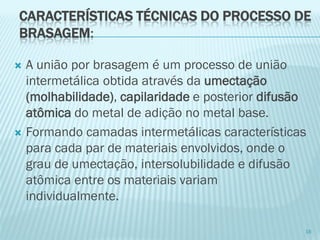 CARACTERÍSTICAS TÉCNICAS DO PROCESSO DE BRASAGEM: 
A união por brasagem é um processo de união intermetálicaobtida através da umectação (molhabilidade), capilaridadee posterior difusão atômicado metal de adição no metal base. 
Formando camadas intermetálicas características para cada par de materiais envolvidos, onde o grau de umectação, intersolubilidadee difusão atômica entre os materiais variam individualmente. 
16  