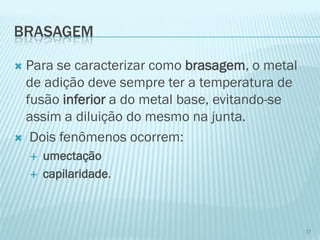 BRASAGEM 
Para se caracterizar como brasagem, o metal de adição deve sempre ter a temperatura de fusão inferiora do metal base, evitando-se assim a diluição do mesmo na junta. 
Dois fenômenos ocorrem: 
umectação 
capilaridade. 
17  