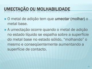 UMECTAÇÃO OU MOLHABILIDADE 
O metal de adição tem que umectar (molhar)o metal base. 
A umectação ocorre quando o metal de adição no estado líquido se espalha sobre a superfície do metal base no estado sólido, “molhando” o mesmo e conseqüentemente aumentando a superfície de contacto. 
18  