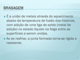 BRASAGEM 
É a união de metais através do aquecimento abaixo da temperatura de fusão dos mesmos, com adição de uma liga de solda (metal de adição) no estado líquido na folga entre as superfícies a serem unidas. 
Ao se resfriar, a junta formada torna-se rígida e resistente. 
2  