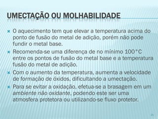 UMECTAÇÃO OU MOLHABILIDADE 
O aquecimento tem que elevar a temperatura acima do ponto de fusão do metal de adição, porém não pode fundir o metal base. 
Recomenda-se uma diferença de no mínimo 100°C entre os pontos de fusão do metal base e a temperatura fusão do metal de adição. 
Com o aumento da temperatura, aumenta a velocidade de formação de óxidos, dificultando a umectação. 
Para se evitar a oxidação, efetua-se a brasagem em um ambiente não oxidante, podendo este ser uma atmosfera protetora ou utilizando-se fluxo protetor. 
21  