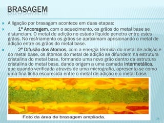 BRASAGEM 
A ligação por brasagem acontece em duas etapas: 
1ªAncoragem, com o aquecimento, os grãos do metal base se distanciam. O metal de adição no estado líquido penetra entre estes grãos. No resfriamento os grãos se aproximam aprisionando o metal de adição entre os grãos do metal base. 
2ª Difusão dos átomos, com a energia térmica do metal de adição e do metal base, os átomos do metal de adição se difundem na estrutura cristalina do metal base, formando uma novo grão dentro da estrutura cristalina do metal base, dando origem a uma camada intermetálica, que quando verificada através de uma micrografia, apresenta-se como uma fina linha escurecida entre o metal de adição e o metal base. 
25  