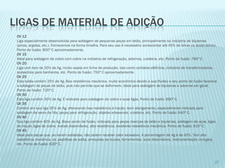 LIGAS DE MATERIAL DE ADIÇÃO 
OV 12Liga especialmente desenvolvida para soldagem de pequenas peças em latão, principalmente na indústria de bijuterias (pinos, argolas, etc.). Fornecemos na forma limalha. Para seu uso é necessário acrescentar até 40% de bórax ou ácido bórico. Ponto de fusão: 800º C aproximadamente. OV 15Ideal para soldagem de cobre com cobre na indústria de refrigeração, adornos, cutelaria, etc. Ponto de fusão: 780º C. OV 20Liga com teor de 20% de Ag, muito usada em linha de produção, tais como contatos elétricos, indústria de transformadores, acessórios para banheiros, etc. Ponto de fusão: 750º C aproximadamente. OV 25Esta solda contém 25% de Ag. Boa resistência mecânica, muito econômica devido a sua fluidez e seu ponto de fusão favorece a soldagem de peças de latão, pois não permite que se deformem. Ideal para soldagem de bijuterias e adornos em geral. Ponto de fusão: 720º C. OV 30Esta liga contém 30% de Ag. É indicada para soldagem de cobre e suas ligas. Ponto de fusão: 690º C. OV 35Contém em sua liga 35% de Ag, oferecendo boa resistência à tração, bom alongamento, especialmente indicada para soldagem de serra de fita, peças para refrigeração, objetos artesanais, cutelaria, etc. Ponto de fusão: 640º C. OV 40Sua liga contém 40% de Ag. Baixo ponto de fusão, indicada para peças maciças de latão e bijuterias, soldagem de aços, ligas de níquel, ligas de cobre, metais dissimilares, alta resistência, excelente resistência mecânica. Ponto de fusão: 610º C. OV 45Ideal para peças que, ao serem soldadas, não podem receber calor excessivo. A porcentagem de Agé de 45%. Tem alta resistência mecânica, ex: pastilhas de wídia, armações de óculos, ferramentas, aços dissimilares, instrumentação cirúrgica, etc. Ponto de fusão: 620º C. 
27  