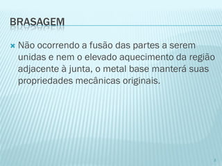 BRASAGEM 
Não ocorrendo a fusão das partes a serem unidas e nem o elevado aquecimento da região adjacente à junta, o metal base manterá suas propriedades mecânicas originais. 
3  