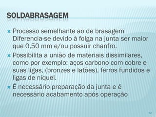 SOLDABRASAGEM 
Processo semelhante ao de brasagem Diferencia-se devido à folga na junta ser maior que 0,50 mm e/ou possuir chanfro. 
Possibilita a união de materiais dissimilares, como por exemplo: aços carbono com cobre e suas ligas, (bronzes e latões), ferros fundidos e ligas de níquel. 
É necessário preparação da junta e é necessário acabamento após operação 
32  