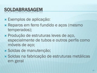 SOLDABRASAGEM 
Exemplos de aplicação: 
Reparos em ferro fundido e aços (mesmo temperados); 
Produção de estruturas leves de aço, especialmente de tubos e outros perfis como móveis de aço; 
Soldas de manutenção; 
Soldas na fabricação de estruturas metálicas em geral 
33  