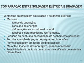 Vantagens da brasagem em relação à soldagem elétrica: 
Menores: 
tempo de operação; 
consumo de energia; 
deformações na estrutura do metal; 
tensões e deformações no resfriamento. 
Pequena ou nenhuma necessidade de acabamento posterior; 
Permite a junção de peças de pequenas dimensões 
Permite soldagem em locais de difícil acesso; 
Maior facilidade na desmontagem, quando necessário ; 
Possibilidade de união de uma gama diversificada de materiais dissimilares. 
36 
COMPARAÇÃO ENTRE SOLDAGEM ELÉTRICA E BRASAGEM  
