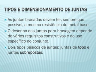 TIPOS E DIMENSIONAMENTO DE JUNTAS 
As juntas brasadas devem ter, sempre que possível, a mesma resistência do metal base. 
O desenho das juntas para brasagem depende de vários requisitos construtivos e do uso específico do conjunto. 
Dois tipos básicos de juntas: juntas de topoe juntas sobrepostas. 
37  