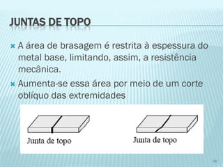 JUNTAS DE TOPO 
A área de brasagem é restrita à espessura do metal base, limitando, assim, a resistência mecânica. 
Aumenta-se essa área por meio de um corte oblíquo das extremidades 
38  
