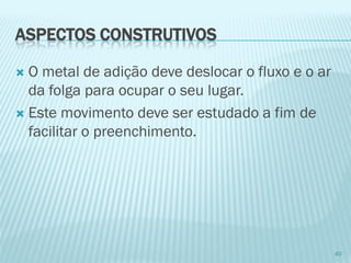 ASPECTOS CONSTRUTIVOS 
O metal de adição deve deslocar o fluxo e o ar da folga para ocupar o seu lugar. 
Este movimento deve ser estudado a fim de facilitar o preenchimento. 
40  