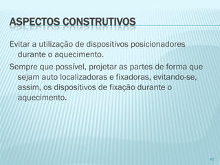 42 
Evitar a utilização de dispositivos posicionadoresdurante o aquecimento. 
Sempre que possível, projetar as partes de forma que sejam auto localizadoras e fixadoras, evitando-se, assim, os dispositivos de fixação durante o aquecimento. 
ASPECTOS CONSTRUTIVOS  
