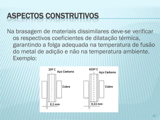 Na brasagem de materiais dissimilares deve-se verificar os respectivos coeficientes de dilatação térmica, garantindo a folga adequada na temperatura de fusão do metal de adição e não na temperatura ambiente. Exemplo: 
43 
ASPECTOS CONSTRUTIVOS  