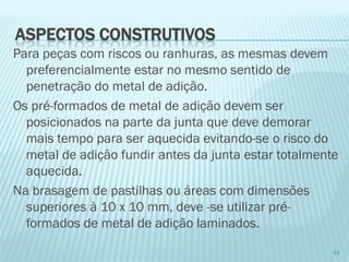 Para peças com riscos ou ranhuras, as mesmas devem preferencialmente estar no mesmo sentido de penetração do metal de adição. 
Os pré-formados de metal de adição devem ser posicionados na parte da junta que deve demorar mais tempo para ser aquecida evitando-se o risco do metal de adição fundir antes da junta estar totalmente aquecida. 
Na brasagem de pastilhas ou áreas com dimensões superiores à 10 x 10 mm, deve -se utilizar pré- formados de metal de adição laminados. 
44 
ASPECTOS CONSTRUTIVOS  
