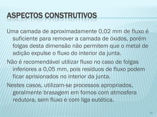 Uma camada de aproximadamente 0,02 mm de fluxo é suficiente para remover a camada de óxidos, porém folgas desta dimensão não permitem que o metal de adição expulse o fluxo do interior da junta. 
Não é recomendável utilizar fluxo no caso de folgas inferiores a 0,05 mm, pois resíduos de fluxo podem ficar aprisionados no interior da junta. 
Nestes casos, utilizam-se processos apropriados, geralmente brasagem em fornos com atmosfera redutora, sem fluxo e com liga eutética. 
45 
ASPECTOS CONSTRUTIVOS  
