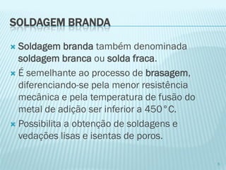 SOLDAGEM BRANDA 
Soldagem branda também denominada soldagem branca ou solda fraca. 
É semelhante ao processo de brasagem, diferenciando-se pela menor resistência mecânica e pela temperatura de fusão do metal de adição ser inferior a 450°C. 
Possibilita a obtenção de soldagens e vedações lisas e isentas de poros. 
5  