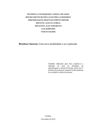 2



       PONTIFÍCIA UNIVERSIDADE CATÓLICA DE GOIÁS
      DEPARTAMENTO DE EDUCAÇÃO FÍSICA E DESPORTO
        APRENDIZAGEM E DESENVOLVIMENTO MOTOR
               DOCENTE: AUGUSTA EMÍLIA
              DISCENTES: ALEF SARTORATO
                    LUIZ JERÔNIMO
                    VINICIUS RAMOS




Brasboxe Sucesso: Uma nova modalidade a ser explorada.




                            Trabalho elaborado para fins avaliativos e
                            obtenção de nota na disciplina de
                            aprendizagem e desenvolvimento motor do 5º
                            período da professora Augusta Emília podendo
                            ser avaliada à critério da mesma.




                        Goiânia,
                    Novembro de 2012
 