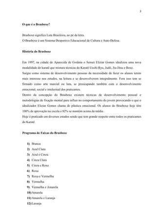 3



O que é o Brasboxe?


Brasboxe significa Luta Brasileira, ao pé da letra.
O Brasboxe é um Sistema Desportivo Educacional de Cultura e Auto-Defesa.


História do Brasboxe


Em 1997, na cidade de Aparecida de Goiânia o Sensei Eliziar Gomes idealizou uma nova
modalidade do karatê que mistura técnicas do Karatê Uechi-Ryu, Judô, Jiu-Jítsu e Boxe.
Surgiu como sistema de desenvolvimento pessoas da necessidade de fazer os alunos terem
mais interesse nos estudos, na leitura e se desenvolverem integralmente. Fora isso tem se
firmado como arte marcial ou luta, se preocupando também com o desenvolvimento
emocional, social e intelectual dos praticantes.
Dentro da concepção do Brasboxe existem técnicas de desenvolvimento pessoal e
metodologias de fixação mental para influir no comportamento do jovem provocando o que o
idealizador Eliziar Gomes chama de plástica emocional. Os alunos do Brasboxe hoje têm
100% de aprovação na escola e 82% se mantém acima da média.
Hoje é praticado em diversos estados sendo que tem grande respeito entre todos os praticantes
do Karatê.


Programa de Faixas do Brasboxe


   1) Branca
   2) Azul Clara
   3) Azul e Cinza
   4) Cinza Clara
   5) Cinza e Roxa
   6) Roxa
   7) Roxa e Vermelha
   8) Vermelha
   9) Vermelha e Amarela
   10) Amarela
   11) Amarela e Laranja
   12) Laranja
 