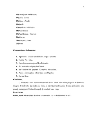 4



   13) Laranja e Cinza Escuro
   14) Cinza Escura
   15) Cinza e Verde
   16) Verde
   17) Verde e Azul Escura
   18) Azul Escura
   19) Azul Escura e Marrom
   20) Marrom
   21) Marrom e Preta
   22) Preta


Compromissos do Brasboxe


   1. Aprender a Estudar e trabalhar o corpo e a mente.
   2. Honrar Pai e Mãe.
   3. Acreditar em mim e em Meu Potencial.
   4. Ser honesto comigo e com Todos.
   5. Ser Humilde em aprender e Generoso em Ensinar.
   6. Amar a minha pátria e falar dela com Orgulho.
   7. Eu sou Bom.
Conclusões
       O Brasboxe é uma modalidade recém criada e tem uma ótima proposta de formação
integral do indivíduo de modo que forma o indivíduo tendo dentro de seus praticantes uma
grande mudança no Modus-Operandi de conduzir suas vidas.
Referências
Gomes, Eliziar. Relato verbal do Sensei Eliziar Gomes. Dia 23 de novembro de 2012.
 