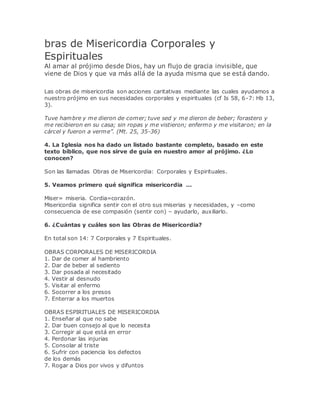 bras de Misericordia Corporales y
Espirituales
Al amar al prójimo desde Dios, hay un flujo de gracia invisible, que
viene de Dios y que va más allá de la ayuda misma que se está dando.
Las obras de misericordia son acciones caritativas mediante las cuales ayudamos a
nuestro prójimo en sus necesidades corporales y espirituales (cf Is 58, 6-7: Hb 13,
3).
Tuve hambre y me dieron de comer; tuve sed y me dieron de beber; forastero y
me recibieron en su casa; sin ropas y me vistieron; enfermo y me visitaron; en la
cárcel y fueron a verme”. (Mt. 25, 35-36)
4. La Iglesia nos ha dado un listado bastante completo, basado en este
texto bíblico, que nos sirve de guía en nuestro amor al prójimo. ¿Lo
conocen?
Son las llamadas Obras de Misericordia: Corporales y Espirituales.
5. Veamos primero qué significa misericordia ...
Miser= miseria. Cordia=corazón.
Misericordia significa sentir con el otro sus miserias y necesidades, y –como
consecuencia de ese compasión (sentir con) – ayudarlo, auxiliarlo.
6. ¿Cuántas y cuáles son las Obras de Misericordia?
En total son 14: 7 Corporales y 7 Espirituales.
OBRAS CORPORALES DE MISERICORDIA
1. Dar de comer al hambriento
2. Dar de beber al sediento
3. Dar posada al necesitado
4. Vestir al desnudo
5. Visitar al enfermo
6. Socorrer a los presos
7. Enterrar a los muertos
OBRAS ESPIRITUALES DE MISERICORDIA
1. Enseñar al que no sabe
2. Dar buen consejo al que lo necesita
3. Corregir al que está en error
4. Perdonar las injurias
5. Consolar al triste
6. Sufrir con paciencia los defectos
de los demás
7. Rogar a Dios por vivos y difuntos
 