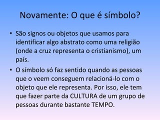 Novamente: O que é símbolo? São signos ou objetos que usamos para identificar algo abstrato como uma religião (onde a cruz representa o cristianismo), um país. O símbolo só faz sentido quando as pessoas que o veem conseguem relacioná-lo com o objeto que ele representa. Por isso, ele tem que fazer parte da CULTURA de um grupo de pessoas durante bastante TEMPO. 