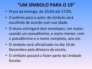 Prazo da entrega: de 25/04 até 27/05. O prêmio para o autor do símbolo será escolhido de acordo com sua idade. O aluno entregará dois envelopes: um maior, usando um pseudônimo, e outro menor, com o pseudônimo e o nome completo, ano etc.  O símbolo será oficializado no dia 19 de Novembro pela diretora da escola. O símbolo passará a fazer parte da Unidade Escolar. “ UM SÍMBOLO PARA O 19” 
