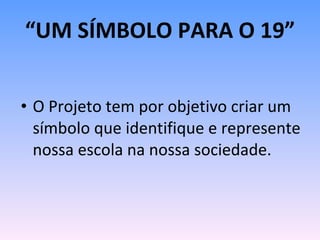 “ UM SÍMBOLO PARA O 19” O Projeto tem por objetivo criar um símbolo que identifique e represente nossa escola na nossa sociedade. 