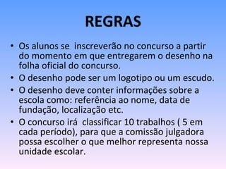REGRAS Os alunos se  inscreverão no concurso a partir do momento em que entregarem o desenho na folha oficial do concurso. O desenho pode ser um logotipo ou um escudo. O desenho deve conter informações sobre a escola como: referência ao nome, data de fundação, localização etc. O concurso irá  classificar 10 trabalhos ( 5 em cada período), para que a comissão julgadora possa escolher o que melhor representa nossa unidade escolar. 
