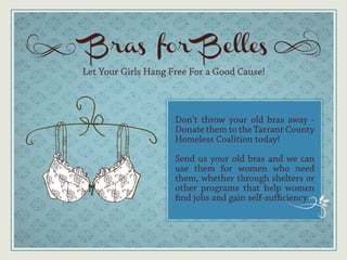 Bras for Belles
Let Your Girls Hang Free For a Good Cause!



                     Don’t throw your old bras away -
                     Donate them to the Tarrant County
                     Homeless Coalition today!

                     Send us your old bras and we can
                     use them for women who need
                     them, whether through shelters or
                     other programs that help women
                     find jobs and gain self-sufficiency.
 
