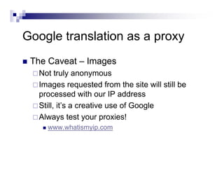 Google translation as a proxy
The Caveat – Images
Not truly anonymous
Images requested from the site will still be
processed with our IP address
Still, it’s a creative use of Google
Always test your proxies!
www.whatismyip.com
 