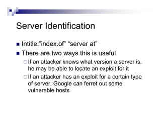 Server Identification
Intitle:”index.of” “server at”
There are two ways this is useful
If an attacker knows what version a server is,
he may be able to locate an exploit for it
If an attacker has an exploit for a certain type
of server, Google can ferret out some
vulnerable hosts
 